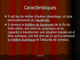 Caractéristiques Il est las du métier d’auteur davantage, et plus particulièrement du  Vaudeville . I l domine le  théâtre  de   Boulevard   de la fin du  XIXe  siècle, son sens du quiproquo et sa capacité à transformer une situation banale en délire scénique, ont fait dire de lui qu'il a annoncé  le  th éâtre burlesque  et l ’ absurde de  Ionesco.   