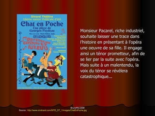Monsieur Pacarel ,  riche industriel,  souhaite laisser une trace dans  l ’histoire en présentant  à l'opéra  une oeuvre de sa fille .  Il engage  ainsi un ténor prometteur, afin de  se lier par la suite avec l'opéra .  Mais suite à un malentendu, la  voix du ténor se révélera  catastrophique ...  Source  :  http :// www . ot - dinard . com / SITE_OT_1 / images / ChatEnPoche . jpg 