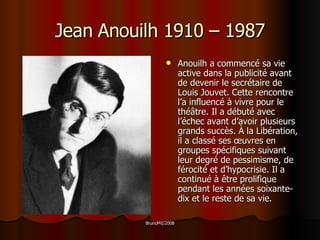 Jean Anouilh 1910 – 1987 Anouilh a commencé sa vie active dans la publicité avant de devenir le secrétaire de Louis Jouvet. Cette rencontre l’a influencé à vivre pour le thé â tre . Il a d ébuté avec l’échec avant d’avoir plusieurs grands succès. À la Libération, il a classé ses œuvres en groupes spécifiques suivant leur degré de pessimisme, de férocité et d’hypocrisie. Il a continué à être prolifique pendant les années soixante-dix et le reste de sa vie.  