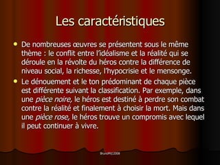 Les caractéristiques De nombreuses  œ uvres se présentent sous le même thème : le conflit entre l’idéalisme et la réalité qui se déroule en la révolte du héros contre la différence de niveau social, la richesse, l’hypocrisie et le mensonge.  Le dénouement et le ton prédominant de chaque pièce est différente suivant la classification. Par exemple, dans une  pièce noire,  le héros est destiné à perdre son combat contre la réalité et finalement à choisir la mort. Mais dans une  pièce rose,  le héros trouve un compromis avec lequel il peut continuer à vivre.  