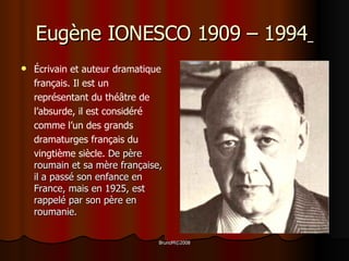 Eug ène IONESCO 1909 – 1994   Écrivain et auteur dramatique français. Il est un représentant du théâtre de l’absurde, il est considéré comme l’un des grands dramaturges français du vingtième siècle.   De père roumain et sa mère française, il a passé son enfance en France, mais en 1925, est rappelé par son père en roumanie. 