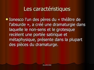 Les caractéristiques Ionesco l'un des pères du « théâtre de l'absurde », a créé une dramaturgie dans laquelle le non-sens et le grotesque recèlent une portée satirique et métaphysique, présente dans la plupart des pièces du dramaturge. 
