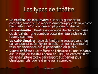 Les types de théâtre Le théâtre de boulevard  : un sous-genre de la comédie, fondé sur le modèle dramaturgique de la « pièce bien faite » qu’on a érigée en physique du drame. Le vaudeville  : théâtre entrecoupé de chansons gaies ou de ballets ; une comédie populaire légère pleine de rebondissements Le café-théatre  : type de théâtre le plus souvent non conventionnel et à moyens limités ; un point commun à tous ces spectacles est la paticipation du public. L’anti-théâtre  :  Le théâtre de l'absurde ou anti-théâtre, est un type de théâtre apparu en 1950, se caractérisant par une rupture totale par rapport aux genres plus classiques, tels que le drame ou la comédie. 