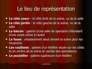 Le lieu de représentation Le côte coeur  : le côté droit de la scène, vu de la salle  Le côte jardin  : le côté gauche de la scène, vu de la salle  Le balcon  : galerie d’une salle de spectacle s’étendant d’une avant scène à l’autre La fosse  : emplacement situé devant la scène pour les musiciens Les coulisses  : parties d’un théâtre située sur les côtés et en arrière de la scène et cachée des spectateurs Le poulailler  : galerie supérieure d’un théâtre 