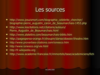 Les sources http :// www . jesuismort . com / biographie_celebrite_chercher / biographie - pierre_augustin_caron_de_beaumarchais-1453 . php http :// www . lescitations . net / citations / auteurs / Pierre_Augustin_de_Beaumarchais . html http :// www . alalettre . com / beaumarchais - biblio . htm http://pagesperso-orange.fr/shoupin/danse/dossier/theatre.htm http://www.proverbes-citations.com/ionesco.htm http://www.ionesco.org/vie.html http://fr.wikipedia.org http://www.academie-francaise.fr/immortels/base/academiciens/fiche.asp?param=638   