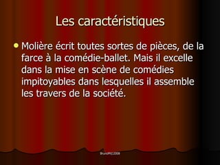 Les caractéristiques Molière écrit toutes sortes de pièces, de la farce à la comédie-ballet. Mais il excelle dans la mise en scène de comédies impitoyables dans lesquelles il assemble les travers de la société. 
