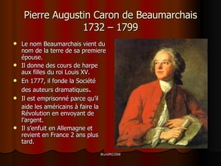 Pierre Augustin Caron de Beaumarchais 1732 – 1799 Le nom Beaumarchais vient du nom de la terre de sa premiere épouse. Il donne des cours de harpe aux filles du roi Louis XV. En 1777, il fonde la Société des auteurs dramatiques . Il est emprisonné parce qu’il aide les américains à faire la Révolution en envoyant de l’argent. Il s’enfuit en Allemagne et revient en France 2 ans plus tard. 
