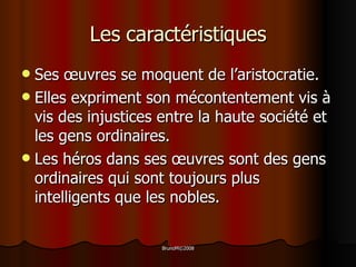 Les caractéristiques Ses  œuvres  se moquent de l’aristocratie. Elles expriment son mécontentement vis à vis des injustices entre la haute société et les gens ordinaires. Les héros dans ses  œuvres  sont   des gens ordinaires qui sont toujours plus intelligents que les nobles. 