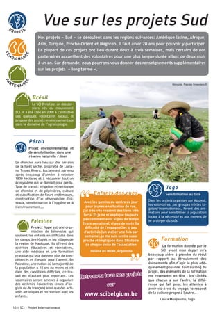 PR

Vue sur les projets Sud

OJE TS

Nos projets « Sud » se déroulent dans les régions suivantes: Amérique latine, Afrique,
Asie, Turquie, Proche-Orient et Maghreb. Il faut avoir 20 ans pour pouvoir y participer.
La plupart de ces projets ont lieu durant deux à trois semaines, mais certains de nos
ES

TÉ

M

O IG N A G

partenaires accueillent des volontaires pour une plus longue durée allant de deux mois
à un an. Sur demande, nous pourrons vous donner des renseignements supplémentaires

E N AI R

E

PA

RT

S

sur les projets « long terme ».

Mongolie, Pascale Smeesters ©

Brésil
Le SCI Brésil est un des derniers nés du mouvement
SCI. Il a été créé en 2008 à l’initiative
des quelques volontaires locaux. Il
propose des projets environnementaux
dans le domaine de l’agroécologie.

Pérou
	

Projet environnemental et
de sensibilisation dans une 	
réserve naturelle / Jaen

Le chantier aura lieu sur des terrains
de la forêt sèche, propriété de Luciano Troyes Rivera. Luciano est parvenu
après beaucoup d’années à reboiser
1800 hectares et à récupérer tout un
écosystème qui se donnait pour perdu.
Type de travail: irrigation et nettoyage
de chemins et de pépinières, culture
et classification de fleurs endémiques,
construction d’un observatoire d’oiseaux, sensibilisation à l’hygiène et à
l’environnement,…

Palestine
Project Hope est une organisation de bénévoles qui
soutient les enfants en difficulté dans
les camps de réfugiés et les villages de
la région de Naplouse. Ils offrent des
activités éducatives et récréatives,
une aide médicale et une formation
pratique qui leur donnent plus de compétences et d’espoir pour l’avenir. En
Palestine, une nation où la majorité de
la population a 18 ans ou moins et vit
dans des conditions difficiles, ce travail est d’autant plus important. Les
volontaires seront amenés à organiser
des activités éducatives (cours d’anglais ou de français) ainsi que des activités artistiques et récréatives avec les
enfants.r moitié de volontaires locaux.
10 | SCI - Projet Internationaux

“

Togo

Enfants des rues

Sensibilisation au Sida
Dans les projets organisés par Astovot,
les volontaires, par groupes mixtes togolais/internationaux, feront des animations pour sensibiliser la population
locale à la nécessité et aux moyens de
se protéger du sida.

Avec les gamins du centre de jour
pour jeunes en situation de rue,
j’ai très vite ressenti des liens très
forts. Et je ne m’explique toujours
pas comment avec si peu de temps
(trois semaines), si peu de mots (la
difficulté de l’espagnol) et si peu
d’activités (un atelier une fois par
semaine), je me suis sentie aussi
proche et impliquée dans l’histoire
de chaque chico de l’association

Formation

Hélène De Wilde, Argentine

”

s

ojet
Retrouvez tous nos pr
sur

www.scibelgium.be

La formation donnée par le
SCI avant mon départ m’a
beaucoup aidée à prendre du recul
par rapport au déroulement des
évènements afin d’agir le plus adéquatement possible. Tout au long du
projet, des éléments de la formation
me revenaient en tête : les clichés
que chacun a sur l’autre, la différence qui fait peur, les attentes à
avoir vis-à-vis du voyage, le respect
de la culture propre à l’autre…
Laura Mespouille, Togo

 