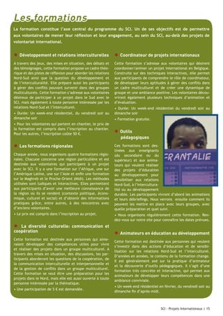 Les formations
La formation constitue l’axe central du programme du SCI. Un de ses objectifs est de permettre
aux volontaires de mener leur réflexion et leur engagement, au sein du SCI, au-delà des projets de
volontariat international.

● Développement et relations interculturelles ● Coordinateur de projets internationaux
A travers des jeux, des mises en situation, des débats et
des témoignages, cette formation propose un cadre théorique et des pistes de réflexion pour aborder les relations
Nord-Sud ainsi que la question du développement et
de l’interculturalité. Elle prépare aussi les participants
à gérer des conflits pouvant survenir dans des groupes
multiculturels. Cette formation s’adresse aux volontaires
désireux de participer à un projet dans le Sud avec le
SCI, mais également à toute personne intéressée par les
relations Nord-Sud et l’interculturel.
• Durée: Un week-end résidentiel, du vendredi soir au
dimanche soir
• Pour les volontaires qui partent en chantier, le prix de
la formation est compris dans l’inscription au chantier.
Pour les autres, l’inscription coûte 50 €.

● Les formations régionales
Chaque année, nous organisons quatre formations régionales. Chacune concerne une région particulière et est
destinée aux volontaires qui participent à un projet
avec le SCI. Il y a une formation sur l’Afrique, une sur
l’Amérique Latine, une sur l’Asie et enfin une formation
sur le Maghreb et le Proche-Orient (Midi). Les méthodes
utilisées sont ludiques et interactives. Elles permettent
aux participants d’avoir une meilleure connaissance de
la région où ils se rendent (contexte politique, économique, culturel et social) et d’obtenir des informations
pratiques grâce, entre autres, à des rencontres avec
d’anciens volontaires.
• Le prix est compris dans l’inscription au projet.

●

La diversité culturelle: communication et
coopération

Cette formation est destinée aux personnes qui aimeraient développer des compétences utiles pour vivre
et réaliser des projets dans un groupe multiculturel. A
travers des mises en situation, des discussions, les participants aborderont les questions de la coopération, de
la communication interculturelle et interpersonnelle et
de la gestion de conflits dans un groupe multiculturel.
Cette formation se veut être une préparation pour les
projets dans le Nord, mais elle est aussi ouverte à toute
personne intéressée par la thématique.
• Une participation de 5 € est demandée.

Cette formation s’adresse aux volontaires qui désirent
coordonner/animer un projet international en Belgique.
Construite sur des techniques interactives, elle permet
aux participants de comprendre le rôle de coordinateur,
de développer leurs aptitudes à gérer des conflits dans
un cadre multiculturel et de créer une dynamique de
groupe et une ambiance positive. Les volontaires découvriront également plusieurs techniques d’animation et
d’évaluation.
• Durée: Un week-end résidentiel du vendredi soir au
dimanche soir
• Formation gratuite.

● Outils

pédagogiques

Ces formations sont destinées aux enseignants
(du secondaire ou du
supérieur) et aux animateurs qui veulent réaliser
des projets d’éducation
au développement pour
sensibiliser aux relations
Nord-Sud, à l’interculturalité ou au développement
durable. Les participants vivront d’abord les animations
et leurs débriefings. Nous verrons ensuite comment ils
peuvent les mettre en place avec leurs groupes, avec
quelle préparation et quel suivi.
• Nous organisons régulièrement cette formation. Rendez-vous sur notre site pour connaître les dates prévues.

● Animateurs en éducation au développement
Cette formation est destinée aux personnes qui veulent
s’investir dans des actions d’éducation et de sensibilisation sur les relations Nord-Sud et l’interculturel.
D’années en années, le contenu de la formation change.
Il est généralement axé sur la pratique d’animateur
et la découverte d’outils pédagogiques. Il s’agit d’une
formation très concrète et interactive, qui permet aux
animateurs de développer leurs compétences dans une
ambiance conviviale.
• Un week-end résidentiel en février, du vendredi soir au
dimanche fin d’après-midi.

SCI - Projets Internationaux | 15

 