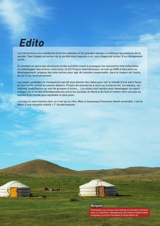 Edito
Les interactions et la solidarité entre les individus et les groupes sociaux constituent les moteurs de la
société. Tout citoyen est acteur de la société dans laquelle il vit, tout citoyen est acteur d’un changement
social...
En mettant en place des structures et des activités visant à provoquer les rencontres interculturelles
et à développer des actions collectives, le SCI Projets Internationaux, en tant qu’ONG d’éducation au
développement, propose des alternatives pour agir de manière responsable, dans le respect de l’autre,
de soi et de l’environnement.
Les pages suivantes ne manqueront pas de vous donner des idées pour voir le monde d’une autre façon
et vous sentir acteur ici comme ailleurs. Projets de volontariat à court ou à long terme, formations, animations, mobilisation au sein de groupes d’action,… Les pistes sont variées pour développer un esprit
critique vis-à-vis des interdépendances entre les sociétés du Nord et du Sud et mettre votre énergie au
service d’un monde plus équitable et plus juste.
«Lorsqu’un seul homme rêve, ce n’est qu’un rêve. Mais si beaucoup d’hommes rêvent ensemble, c’est le
début d’une nouvelle réalité.» F. Hundertwasser

Mongolie
Participation aux travaux des champs et animation d’enfants
dans un orphelinat. Hébergement sous tentes traditionnelles
mongoles (Luca De Franceschi & Giulia Buson ©)

SCI - Projets internationaux | 3

 