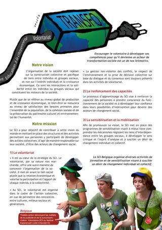 Notre vision
L’organisation de la société doit reposer
sur la construction collective et pacifique
de liens entre individus et groupes sociaux,
et non sur l’intérêt individuel et la croissance
économique. Ce sont les interactions et la solidarité entre les individus ou groupes sociaux qui
constituent les moteurs de la société.
Plutôt que de se référer au niveau global de production
et de croissance économique, le bien-être se mesurera
au niveau de satisfaction des besoins primaires pour
l’ensemble de la population, de la cohésion sociale et de
la préservation du patrimoine culturel et environnemental de l’humanité.

Notre mission
Le SCI a pour objectif de contribuer à cette vision du
monde en mettant en place des structures et des activités
permettant aux personnes y participant de développer
des actions collectives, d’agir de manière responsable sur
leur société, d’être des acteurs de changement social.

Encourager le volontaire à développer ses
compétences pour qu’il devienne un acteur de
transformation sociale est un de nos leitmotivs.

• La gestion non-violente des conflits, le respect de
l’environnement et la prise de décision collective sur
base du dialogue et du consensus sont toujours présents
dans les activités de volontariat.

2) Le renforcement des capacités
Le processus d’apprentissage du SCI vise à renforcer la
capacité des personnes à prendre conscience du fonctionnement de la société et à développer leur confiance
dans leurs possibilités d’intervention pour devenir des
acteurs de changement social.

3) La sensibilisation et la mobilisation
Afin de promouvoir sa vision, le SCI met en place des
programmes de sensibilisation visant à mieux faire comprendre les mécanismes régissant les liens d’interdépendance entre les groupes sociaux, à développer le sens
critique et l’esprit d’analyse et à susciter un désir de
changement individuel et collectif.

1) Le volontariat
• Il est au cœur de la stratégie du SCI. Le
volontariat, par sa nature non marchande, offre une autre manière de
concevoir l’organisation de la société. Il met en avant le lien social
plutôt que la relation économique et
valorise la participation et l’apport de
chaque individu à la collectivité.

Le SCI-Belgique organise diverses activités de
formation et de sensibilisation visant à susciter
un désir de changement individuel et collectif.

• Au SCI, le volontariat est organisé
dans le cadre de l’action collective,
en vue de permettre des rencontres
entre cultures, milieux sociaux et
générations.
Belgique
Théâtre action dénonçant les méfaits
de la publicité et de la surconsommation. Volontaires SCI au festival
Esperanzah (Julie Chevolet ©).

SCI - Projets Internationaux | 5

 