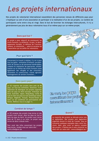 Les projets internationaux
Nos projets de volontariat international rassemblent des personnes venues de différents pays pour
s’impliquer au sein d’une association et participer à la réalisation d’un de ses projets. Le nombre de
participants varie entre cinq et vingt. Dans le but de favoriser les échanges interculturels, il n’y a
généralement pas plus de deux volontaires issus d’un même pays sur un même projet.

Dans quel but ?
Le projet a pour objectif de promouvoir les
droits humains, la solidarité, la paix, le développement durable, la défense de l’environnement, le volontariat,... selon la vocation de
l’association qui accueille les volontaires.

Pour quoi faire ?
Concernant le travail à réaliser, il y en a pour
tous les goûts : animation d’enfants; encadrement de jeunes ou de personnes handicapées;
création et réalisation de spectacles; sensibilisation sur le thème des droits humains (mais
également des réfugiés et des minorités);
rénovation et construction; travail agricole;
aménagement de sentiers forestiers...

Dans quels pays ?
Le SCI organise des projets dans près de 80
pays, sur tous les continents. Attention, il est
important de distinguer les projets organisés
dans les pays du Nord (Europe, Amérique du
Nord, Australie, Japon, Hong-Kong, Corée du
Sud) et dans les pays du Sud (Amérique latine,
Afrique, Maghreb, Turquie, Proche-Orient et
Asie) car les conditions de participation diffèrent. Référez-vous à la page 13.

E n ve rt , le s p a y s
ts
a cc u e il la n t d e s p ro je
in te rn a ti o n a u x !

Combien de temps ?
Le SCI propose des projets long terme et des
projets court terme, dans les pays du Sud et
dans les pays du Nord. Un projet court terme
dure de 15 jours à un mois, un projet long
terme de deux à douze mois.
Pour avoir des infos concernant les projets
long terme, rendez-vous sur notre site :
www.scibelgium.be

6 | SCI - Projet Internationaux
Projets Internationaux

Quand ?
La majorité des projets se déroule entre juin
et septembre. Des projets sont également
organisés durant le reste de l’année. Vous en
trouverez quelques exemples dans cette brochure. Mais, pour avoir un aperçu complet
des projets, n’hésitez pas à nous contacter ou
allez voir sur notre site : www.scibelgium.be !

 