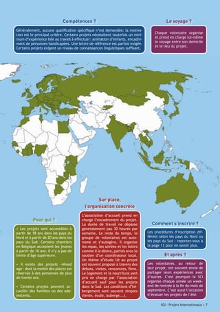 Compétences ?

Le voyage ?

Généralement, aucune qualification spécifique n’est demandée: la motivation est le principal critère. Certains projets nécessitent toutefois un minimum d’expérience liée au travail à effectuer: animation d’enfants, encadrement de personnes handicapées. Une lettre de référence est parfois exigée.
Certains projets exigent un niveau de connaissances linguistiques suffisant.

Chaque volontaire organise
et prend en charge lui-même
le voyage entre son domicile
et le lieu du projet.

Sur place,
l’organisation concrète
Pour qui ?
• Les projets sont accessibles à
partir de 18 ans dans les pays du
Nord et à partir de 20 ans dans les
pays du Sud. Certains chantiers
en Belgique acceptent les jeunes
à partir de 16 ans. Il n’y a pas de
limite d’âge supérieure.
• Il existe des projets «Mixed
age» dont la moitié des places est
réservée à des personnes de plus
de trente ans.
• Certains projets peuvent accueillir des familles ou des adolescents.

L’association d’accueil prend en
charge l’encadrement du projet.
La durée de travail ne dépasse
généralement pas 30 heures par
semaine. Le reste du temps, le
groupe de volontaires est autonome et s’autogère. Il organise
les repas, les soirées et les loisirs
comme il le désire, parfois avec le
soutien d’un coordinateur local.
Un thème d’étude lié au projet
est souvent proposé à travers des
débats, visites, rencontres, films.
Le logement et la nourriture sont
pris en charge par l’association
d’accueil sauf pour les projets
dans le Sud. Les conditions d’hébergement sont souvent simples
(tente, école, auberge...).

Comment s’inscrire ?
Les procédures d’inscription diffèrent selon les pays du Nord ou
les pays du Sud : reportez-vous à
la page 13 pour en savoir plus.

Et après ?
Les volontaires, au retour de
leur projet, ont souvent envie de
partager leurs expériences avec
d’autres. C’est pourquoi le SCI
organise chaque année un weekend de rentrée à la fin du mois de
septembre. C’est aussi l’occasion
d’évaluer les projets de l’été.
SCI - Projets Internationaux | 7
SCI - Projets Internationaux | 7

 