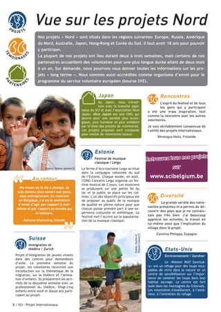 PR

Vue sur les projets Nord

OJE TS

Nos projets « Nord » sont situés dans les régions suivantes: Europe, Russie, Amérique
du Nord, Australie, Japon, Hong-Kong et Corée du Sud. Il faut avoir 18 ans pour pouvoir
y participer.
ES

TÉ

M

O IG N A G

La plupart de nos projets ont lieu durant deux à trois semaines, mais certains de nos
partenaires accueillent des volontaires pour une plus longue durée allant de deux mois
à un an. Sur demande, nous pourrons vous donner toutes les informations sur les pro-

E N AI R

E

programme du service volontaire européen (bourse SVE).

Japon

Rencontres

Au Japon, nous travaillons avec la branche japonaise du SCI et avec l’association Nice
Japan. Nice Japan est une ONG qui
œuvre pour une société plus écologique, plus humaine et plus solidaire
par le biais des projets de volontariat.
Les projets proposés sont composés
pour moitié de volontaires locaux.

Estonie
Festival de musique
classique / Leigo
Kosovo, Sabina Jaworek ©

“

Au retour

Ma vision de la vie a changé. Je
suis devenu plus ouvert aux gens,
plus entreprenant. En rentrant
en Belgique, j’ai eu le sentiment
d’envie d’agir par rapport à moimême et par rapport au monde qui
m’entoure.

”

Adisone Chareunsy, Islande

Suisse
Immigration et
théâtre / Zurich

Projet d’intégration de jeunes vivants
dans des centres pour demandeurs
d’asile. La première semaine du
projet, les volontaires recevront une
introduction sur la thématique de la
migration, sur le théâtre et l’animation d’enfants. Ils prépareront les activités de la deuxième semaine avec un
professionnel du théâtre. Vingt-cinq
enfants entre neuf et douze ans participent au projet.
8 | SCI - Projet Internationaux

La ferme d’éco-tourisme Leigo se situe
dans la campagne vallonnée du sud
de l’Estonie. Chaque année, en août,
l’ONG Concerts Leigo organise un festival musical de 2 jours. Les musiciens
se produisent sur une petite île du
lac et le public se place sur les collines. L’un des objectifs principaux est
de proposer au public de la musique
de qualité en pleine nature pour que
chacun puisse prendre part à une expérience culturelle et esthétique. Le
festival met l’accent sur la popularisation de la musique classique.

Suède, Sophie et
Etienne Cassart ©

PA

RT

S

jets « long terme ». Nous sommes aussi accrédités comme organisme d’envoi pour le

L’esprit du festival et de tous
les gens qui y participent
a été une vraie inspiration, tout
comme la rencontre avec les autres
volontaires.
Je suis véritablement convaincue de
l’utilité des projets internationaux.
Véronique Heitz, Finlande

ojets
Retrouvez tous nos pr
sur

www.scibelgium.be
Diversité
La grande variété des nationalités présentes m’a permis de découvrir des pays que je ne connaissais pas très bien. J’ai beaucoup
apprécié les activités, le travail en
lui-même ainsi que l’implication du
village dans le projet.
Caroline Philippe, Espagne

Etats-Unis
Environnement / Gardner
Le «Mission Wolf Sanctuary» est un refuge pour des loups incapables de vivre dans la nature et un
centre de sensibilisation sur l’importance de ramener les loups dans leur
habitat sauvage. Le centre est fort
isolé dans les montagnes du Colorado.
Les volontaires travailleront, à l’extérieur, à l’entretien du refuge.

 
