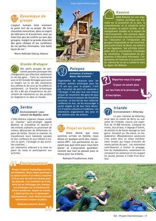 Suède, Sophie et Etienne Cassart ©

Kosovo

Dynamique de
groupe
L’aspect humain était vraiment
le point fort de ce projet. De très
chouettes rencontres, dans un esprit
de tolérance et d’ouverture, avec au
final très peu de conflits au sein des
groupes, malgré la grande diversité
des gens côtoyés et les conditions
de vie parfois minimales. Une belle
leçon de vie !
Marie-Adélaïde Debray, Albanie

Grande-Bretagne
Des petits groupes de personnes peuvent provoquer des
changements qui affectent réellement
la vie des gens... Faire du volontariat
avec le SCI Grande-Bretagne peut avoir
un impact sur la vie des volontaires
eux-mêmes et de ceux qu’ils aident et
soutiennent. La Branche britannique
du SCI a 80 ans d’expérience de placement de volontaires sur des projets
en Angleterre et dans le monde. Les
projets proposés sont composés pour

Serbie
Environnement / parc
	 aturel de Begečka Jama
n
L’ONG Košnica organise chaque année
un chantier sport-écologie appelé
Beehive of friendship et destiné à
des enfants orphelins ou provenant de
milieux défavorisés de différentes régions de Serbie. Durant le chantier, ils
travailleront leurs habiletés sociales
et leur confiance en eux-mêmes à travers le sport, l’écologie et des activités créatives...
Les volontaires aideront à la mise en
place du camp et participeront aux
activités.

“

Pologne
Animation d’enfants /
Monar Marianówek
Organisation de vacances pour les
enfants: ateliers artistiques pour les
6-12 ans qui, pour la plupart, n’ont
pas l’occasion de partir en vacances à
l’étranger. C’est pour eux une chance
unique de rencontrer des gens de pays
différents tout en passant de chouettes
vacances. Le but est de leur redonner
confiance en eux, de les encourager à
parler anglais et de leur faire découvrir d’autres cultures et traditions. Les
volontaires organiseront des jeux et
des ateliers pour les enfants.

Projet en famille
Etant donné que nous
sommes arrivés en famille, nous
étions en quelque sorte des «volontaires-VIP». Les partenaires ne savaient pas quoi faire pour nous faire
plaisir et s’assuraient quotidiennement que tout se passait pour le
mieux pour les enfants.
Nathalie Preudhomme, Italie

Environnement

GAIA Kosovo est une organisation pacifique qui travaille sur la promotion de la paix, la
compréhension et la solidarité entre
les peuples, la justice sociale, le développement durable et le respect de
l’environnement. Elle promeut également la diversité culturelle et travaille
sur l’éducation et l’intégration des
groupes marginalisés et des minorités,
particulièrement les Roms, les Ashkalis
et les Egyptiens. Ses activités principales sont la coordination d’échanges
de volontaires, l’organisation de programmes d’éducation informelle, l’organisation de festivals et la promotion
du volontariat et de la solidarité dans
la région des Balkans.

Reportez-vous à la page
13 pour en savoir plus
sur les frais et le processus
d’inscription.

Irlande
Environnement / Killarney
Le parc national de Killarney,
situé dans le comté de Kerry au sudouest de l’Irlande, couvre une superficie de 10 000 hectares. Composé de
monts, lacs et bois, il regorge d’arbres,
de plantes et de faune sauvage en tout
genre. Introduit au 19e siècle, le rhododendron (Rhododendron ponticum)
s’est avéré être un arbre extrêmement invasif, qui risque d’envahir de
vastes parties du parc. Les volontaires
contribueront à limiter la propagation du rhododendron, notamment en
ramassant les semences et en coupant
les jeunes pousses à l’aide d’un sécateur.
Allemagne, Jialin Shi ©

Projet vraiment fantastique et très
enrichissant. Nous avons participé à
la construction d’un hôtel à insectes
et d’un mur de pierres sèches pour
les lézards, à la cueillette de fruits
ainsi qu’au nettoyage des champs.
Les échanges sur la biodiversité
furent nombreux. Quant au travail,
il était parfois dur et éprouvant
physiquement, mais chacun pouvait
néanmoins trouver sa place.
Stéphanie Léonard, Suisse

”

SCI - Projets Internationaux | 9

 