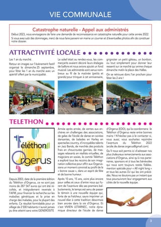 3
VIE COMMUNALE
Catastrophe naturelle - Appel aux administrés
Début 2023, nous envisageons de faire une demande de reconnaissance en catastrophe naturelle pour cette année 2022.
Si vous avez subi des dommages, merci de nous faire parvenir en mairie un courrier et d’éventuelles photos afin de constituer
notre dossier.
ATTRACTIVITÉ LOCALE
Les 1 an du marché.
Retour en images sur l’évènement festif
organisé le dimanche 25 septembre,
pour fêter les 1 an du marché avec un
apéritif offert par la municipalité.
Le soleil était au rendez-vous, les com-
merçants avaient décoré leurs étalages
de ballons et nous avions ajouté un fond
musical. Les administrés sont venus nom-
breux au fil de la matinée (petits et
grands) pour trinquer à cet anniversaire,
grignoter un petit gâteau, un bonbon,
ou tout simplement pour donner leur
ressenti sur ce marché qui anime chaque
dimanche matin la place des Halles.
On se retrouve donc l’an prochain pour
fêter les 2 ans !
Depuis 2003, date de la première édition
du Téléthon d’Orgerus, ce ne sont pas
moins de 287 547 euros qui ont été ré-
coltés, et intégralement reversés à
l’AFM, pour financer la recherche sur les
maladies génétiques et la prise en
charge des malades, pour la plupart des
enfants. Ce résultat formidable pour un
village de 2 500 habitants n’aurait jamais
pu être atteint sans votre GENEROSITE
Année après année, de ventes aux en-
chères en challenges des associations,
de galas de l’école de danse en soirées
dansantes, de balades en Harley en
spectacles country, d’incroyables talents
en Jazz Bands, de marchés des produits
frais en choucroutes garnies, de mas-
sages relaxants en réalités virtuelles, de
magiciens en sosies, le comité Téléthon
a exploré tous les recoins de son imagi-
nation collective pour offrir aux Orgerus-
siens un moment convivial au profit de la
« bonne cause », dans un esprit de fête
et de bonne humeur.
Après 10 ans, 15 ans, voire plus encore
pour celles et ceux d’entre nous qui fu-
rent de l’aventure dès ses premiers bal-
butiements, le temps est venu de passer
le témoin à une nouvelle équipe qui,
forte de sa fraîcheur, saura imprimer un
nouvel élan à cette tradition désormais
bien ancrée dans la vie d’Orgerus. Et
c’est VIVIEN LETARNEC, notre dyna-
mique directeur de l’école de danse
d’Orgerus (EDO), qui la coordonnera : le
Téléthon d’Orgerus reste entre bonnes
mains ! N’hésitez pas à le contacter si,
vous aussi, vous souhaitez rejoindre
l’aventure du Téléthon 2022
(ecole.de.danse.orgerus@gmail.com).
Qu’il nous soit permis ici d’adresser nos
plus chaleureux remerciements aux asso-
ciations d’Orgerus, ainsi qu’à nos parte-
naires, sponsors et à tous les bénévoles
qui nous sont toujours restés fidèles.
mention spéciale pour « All night long »
et tous les autres DJ qui les ont précé-
dés. Nous ne doutons pas un instant que
tous poursuivront leur engagement aux
côtés de la nouvelle équipe.
TELETHON
 