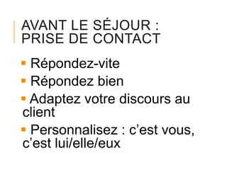 AVANT LE SÉJOUR :
PRISE DE CONTACT
 Répondez-vite
 Répondez bien
 Adaptez votre discours au
client
 Personnalisez : c’est vous,
c’est lui/elle/eux

 