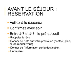AVANT LE SÉJOUR :
RÉSERVATION
 Veillez à le rassurez
 Confirmez avec soin
 Entre J-7 et J-3 : le pré-accueil
 Rappeler la résa
 Donner de l’info sur votre prestation (contact, plan,
heure rendez-vous)
 Donner de l’information sur la destination
 Humaniser

 