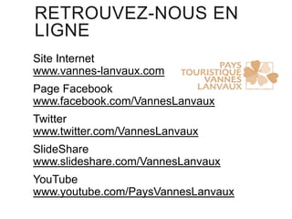 RETROUVEZ-NOUS EN
LIGNE
Site Internet
www.vannes-lanvaux.com
Page Facebook
www.facebook.com/VannesLanvaux
Twitter
www.twitter.com/VannesLanvaux
SlideShare
www.slideshare.com/VannesLanvaux

YouTube
www.youtube.com/PaysVannesLanvaux

 