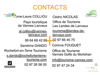 CONTACTS
Anne-Laure COLLIOU
Pays touristique
de Vannes Lanvaux
al.colliou@vanneslanvaux.com
06 64 68 42 69

Sandrine DANDO
Rochefort-en-Terre Tourisme
s.dando@rochefortenterretourisme.com
02 97 26 56 00

Cédric NICOLAS
Office de Tourisme
Les Landes de Lanvaux
tourisme@landes-delanvaux.com
02 97 66 45 75

Corinne FOUQUET
Office de Tourisme
Vannes Golfe du Morbihan
info@tourisme-vannes.com

02 97 47 24 34

 
