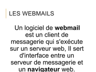 LES WEBMAILS

Un logiciel de webmail
est un client de
messagerie qui s'exécute
sur un serveur web, Il sert
d'interface entre un
serveur de messagerie et
un navigateur web.

 