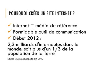 POURQUOI CRÉER UN SITE INTERNET ?
 Internet = média de référence
 Formidable outil de communication
 Début 2012 :
2,3 milliards d'internautes dans le
monde, soit plus d'un 1/3 de la
population de la Terre
Source : www.lemonde.fr, oct 2012
 