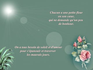 Chacun a une petite fleur
                                 en son cœur,
                          qui ne demande qu'un peu
                                  de bonheur.




On a tous besoin de soleil et d'amour
   pour s'épanouir et traverser
         les mauvais jours.
 
