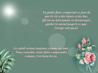 La petite fleur comprend ce jour-là
                     que la vie a des hauts et des bas.
                    Qu'on ne doit jamais se décourager,
                      garder le moral jusqu'à ce que
                             l'orage soit passé.




Le soleil revient toujours comme un ami.
 Nous consoler, nous faire comprendre
         comme c'est beau la vie.
 