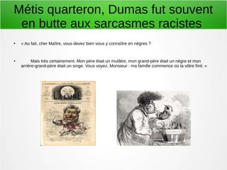 Métis quarteron, Dumas fut souvent
en butte aux sarcasmes racistes
● « Au fait, cher Maître, vous devez bien vous y connaître en nègres ?
● Mais très certainement. Mon père était un mulâtre, mon grand-père était un nègre et mon
arrière-grand-père était un singe. Vous voyez, Monsieur : ma famille commence où la vôtre finit. »
 