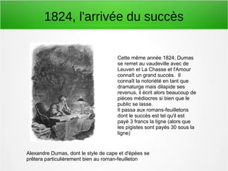 1824, l'arrivée du succès
Alexandre Dumas, dont le style de cape et d'épées se
prêtera particulièrement bien au roman-feuilleton
Cette même année 1824, Dumas
se remet au vaudeville avec de
Leuven et La Chasse et l'Amour
connaît un grand succès. Il
connaît la notoriété en tant que
dramaturge mais dilapide ses
revenus, il écrit alors beaucoup de
pièces médiocres si bien que le
public se lasse.
Il passa aux romans-feuilletons
dont le succès est tel qu'il est
payé 3 francs la ligne (alors que
les pigistes sont payés 30 sous la
ligne)
 