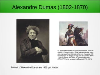 Alexandre Dumas (1802-1870)
Portrait d’Alexandre Dumas en 1855 par Nadar.
Le général Alexandre Davy de La Pailleterie, peinture
(détail) d'Olivier Pichat. il est le premier général ayant
des origines afro-antillaises de l'armée française. Il fit
la campagne de Belgique, la guerre de Vendée (1793-
1796), la guerre des Alpes, la campagne d'Italie
(1796-1797) et la campagne d'Égypte (1798-1801).
 
