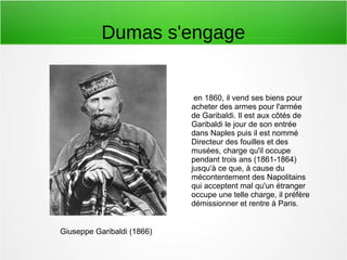 Dumas s'engage
Giuseppe Garibaldi (1866)
en 1860, il vend ses biens pour
acheter des armes pour l'armée
de Garibaldi. Il est aux côtés de
Garibaldi le jour de son entrée
dans Naples puis il est nommé
Directeur des fouilles et des
musées, charge qu'il occupe
pendant trois ans (1861-1864)
jusqu'à ce que, à cause du
mécontentement des Napolitains
qui acceptent mal qu'un étranger
occupe une telle charge, il préfère
démissionner et rentre à Paris.
 