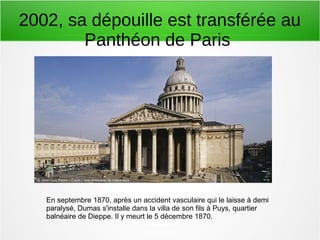 2002, sa dépouille est transférée au
Panthéon de Paris
En septembre 1870, après un accident vasculaire qui le laisse à demi
paralysé, Dumas s'installe dans la villa de son fils à Puys, quartier
balnéaire de Dieppe. Il y meurt le 5 décembre 1870.
 