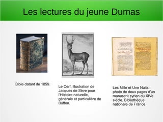Les lectures du jeune Dumas
Bible datant de 1859.
Le Cerf, illustration de
Jacques de Sève pour
l'Histoire naturelle,
générale et particulière de
Buffon.
Les Mille et Une Nuits :
photo de deux pages d'un
manuscrit syrien du XIVe
siècle. Bibliothèque
nationale de France.
 