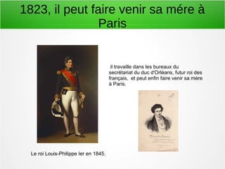 1823, il peut faire venir sa mére à
Paris
Le roi Louis-Philippe Ier en 1845.
il travaille dans les bureaux du
secrétariat du duc d'Orléans, futur roi des
français, et peut enfin faire venir sa mère
à Paris.
 