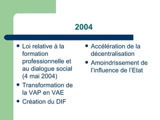 2004 Loi relative à la formation professionnelle et au dialogue social (4 mai 2004) Transformation de la VAP en VAE Création du DIF Accélération de la décentralisation Amoindrissement de l’influence de l’Etat 
