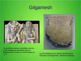 Gilgamesh
La XIe tablette de la version de Ninive de
l’Épopée de Gilgamesh, relatant le Déluge.
la première version complète connue
a été rédigée en akkadien dans la
Babylonie du XVIIIe ou XVIIe siècle av.
J.-C
 