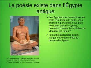 La poésie existe dans l’Égypte
antique
● Les Égyptiens écrivaient tous les
mots d'un texte à la suite, sans
espace ni ponctuation. De plus,
ne notant pas les voyelles,
comment compter les syllabes ou
identifier les rimes ?
● le scribe plaçait des points
rouges entre deux mots au-
dessus des lignes.
Le « Scribe accroupi ». Calcaire peint, yeux en cuivre
incrusté de cristal de roche, IVe ou Ve dynastie
d'Égypte, 2600-2350 av. J.-C. Provenance : Saqqara.
 