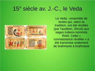 15° siècle av. J.-C., le Veda
Le Veda : ensemble de
textes qui, selon la
tradition, ont été révélés
(par l'audition, Shruti) aux
sages indiens nommés
Rishi. Cette «
connaissance révélée » a
été transmise oralement
de brahmane à brahmane
 