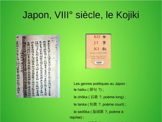 Japon, VIII° siècle, le Kojiki
Les genres poétiques au Japon :
le haiku ( 俳句 ?) ;
le chōka ( 長歌 ?, poème long) ;
le tanka ( 短歌 ?, poème court) ;
le sedōka ( 旋頭歌 ?, poème à
reprise) ;
 