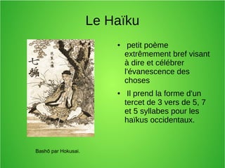 Le Haïku
● petit poème
extrêmement bref visant
à dire et célébrer
l'évanescence des
choses
● Il prend la forme d'un
tercet de 3 vers de 5, 7
et 5 syllabes pour les
haïkus occidentaux.
Bashō par Hokusai.
 
