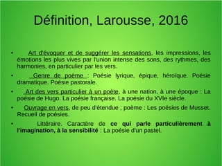Définition, Larousse, 2016
● Art d'évoquer et de suggérer les sensations, les impressions, les
émotions les plus vives par l'union intense des sons, des rythmes, des
harmonies, en particulier par les vers.
● Genre de poème : Poésie lyrique, épique, héroïque. Poésie
dramatique. Poésie pastorale.
● Art des vers particulier à un poète, à une nation, à une époque : La
poésie de Hugo. La poésie française. La poésie du XVIe siècle.
● Ouvrage en vers, de peu d'étendue ; poème : Les poésies de Musset.
Recueil de poésies.
● Littéraire. Caractère de ce qui parle particulièrement à
l'imagination, à la sensibilité : La poésie d'un pastel.
 
