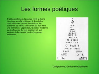 Les formes poétiques
●
Traditionnellement, la poésie revêt la forme
d'un texte versifié obéissant à des règles
particulières en termes de métrique, de
scansion, de rimes, s'inscrivant ou non dans
une forme fixe. Cependant, la poésie moderne
s'est affranchie du vers traditionnel, qu'il
s'agisse de l'assouplir ou de s'en passer
totalement.
Calligramme, Guillaume Apollinaire.
 