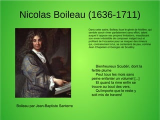 Nicolas Boileau (1636-1711)
Dans cette satire, Boileau loue le génie de Molière, qui
semble savoir rimer parfaitement sans effort, talent
auquel il oppose ses propres limitations, maudissant
son envie irrésistible de composer malgré tout et
profitant de l'occasion pour se moquer des rimeurs
qui, contrairement à lui, se contentent de peu, comme
Jean Chapelain et Georges de Scudéry.
Boileau par Jean-Baptiste Santerre
Bienheureux Scudéri, dont la
fertile plume
Peut tous les mois sans
peine enfanter un volume! [...]
Et quand la rime enfin se
trouve au bout des vers,
Qu'importe que le reste y
soit mis de travers!
 