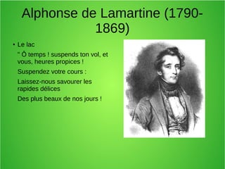 Alphonse de Lamartine (1790-
1869)
● Le lac
" Ô temps ! suspends ton vol, et
vous, heures propices !
Suspendez votre cours :
Laissez-nous savourer les
rapides délices
Des plus beaux de nos jours !
 