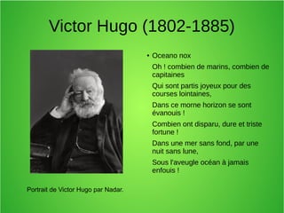 Victor Hugo (1802-1885)
● Oceano nox
Oh ! combien de marins, combien de
capitaines
Qui sont partis joyeux pour des
courses lointaines,
Dans ce morne horizon se sont
évanouis !
Combien ont disparu, dure et triste
fortune !
Dans une mer sans fond, par une
nuit sans lune,
Sous l'aveugle océan à jamais
enfouis !
Portrait de Victor Hugo par Nadar.
 