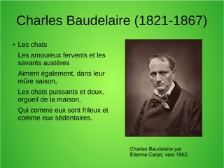 Charles Baudelaire (1821-1867)
● Les chats
Les amoureux fervents et les
savants austères
Aiment également, dans leur
mûre saison,
Les chats puissants et doux,
orgueil de la maison,
Qui comme eux sont frileux et
comme eux sédentaires.
Charles Baudelaire par
Étienne Carjat, vers 1862.
 