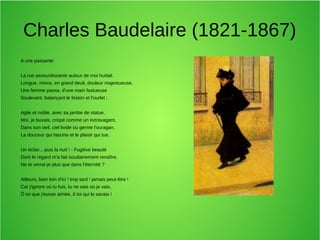 Charles Baudelaire (1821-1867)
A une passante
La rue assourdissante autour de moi hurlait.
Longue, mince, en grand deuil, douleur majestueuse,
Une femme passa, d'une main fastueuse
Soulevant, balançant le feston et l'ourlet ;
Agile et noble, avec sa jambe de statue.
Moi, je buvais, crispé comme un extravagant,
Dans son oeil, ciel livide où germe l'ouragan,
La douceur qui fascine et le plaisir qui tue.
Un éclair... puis la nuit ! - Fugitive beauté
Dont le regard m'a fait soudainement renaître,
Ne te verrai-je plus que dans l'éternité ?
Ailleurs, bien loin d'ici ! trop tard ! jamais peut-être !
Car j'ignore où tu fuis, tu ne sais où je vais,
Ô toi que j'eusse aimée, ô toi qui le savais !
 