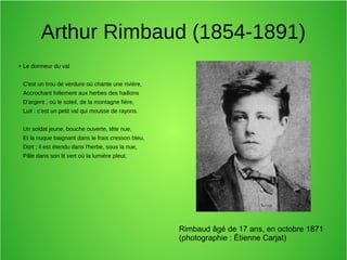 Arthur Rimbaud (1854-1891)
● Le dormeur du val
C'est un trou de verdure où chante une rivière,
Accrochant follement aux herbes des haillons
D'argent ; où le soleil, de la montagne fière,
Luit : c'est un petit val qui mousse de rayons.
Un soldat jeune, bouche ouverte, tête nue,
Et la nuque baignant dans le frais cresson bleu,
Dort ; il est étendu dans l'herbe, sous la nue,
Pâle dans son lit vert où la lumière pleut.
Rimbaud âgé de 17 ans, en octobre 1871
(photographie : Étienne Carjat)
 